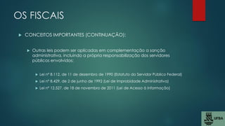 OS FISCAIS
 CONCEITOS IMPORTANTES (CONTINUAÇÃO):
 Outras leis podem ser aplicadas em complementação a sanção
administrativa, incluindo a própria responsabilização dos servidores
públicos envolvidos:
 Lei nº 8.112, de 11 de dezembro de 1990 (Estatuto do Servidor Público Federal)
 Lei nº 8.429, de 2 de junho de 1992 (Lei de Improbidade Administrativa)
 Lei nº 12.527, de 18 de novembro de 2011 (Lei de Acesso à Informação)
 