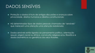 DADOS SENSÍVEIS
 Proteção a dados é fruto de antigas discussões e avanços sobre
privacidade, direitos humanos e direitos constitucionais;
 Há determinados tipos de dados pessoais chamados de “sensíveis”
que merecem uma atenção uma atenção redobrada;
 Dados sensíveis estão ligados ao pensamento político, orientação
sexual, origem racial ou étnica, convicção religiosa e/ou filosófica e
dados biométricos ou genéticos dos seus titulares.
 
