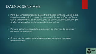 DADOS SENSÍVEIS
 Para que uma organização possa tratar dados sensíveis, via de regra,
deve haver o explicito consentimento do titular ou, então, hipóteses
como cumprimento de lei, execução de política pública, estudos por
órgãos de pesquisa, tutela de saúde, entre outros.
 Por que as instituições públicas precisam da informação da origem
racial de seus alunos?
 O mau uso de dados sensíveis podem provocar, por exemplo,
discriminação!
 