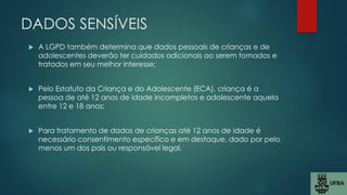 DADOS SENSÍVEIS
 A LGPD também determina que dados pessoais de crianças e de
adolescentes deverão ter cuidados adicionais ao serem tomados e
tratados em seu melhor interesse;
 Pelo Estatuto da Criança e do Adolescente (ECA), criança é a
pessoa de até 12 anos de idade incompletos e adolescente aquela
entre 12 e 18 anos;
 Para tratamento de dados de crianças até 12 anos de idade é
necessário consentimento específico e em destaque, dado por pelo
menos um dos pais ou responsável legal.
 