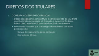 DIREITOS DOS TITULARES
1. CONSULTA AOS SEUS DADOS PESSOAIS
 Dados pessoais pertencem ao titular e como expressão do seu direito
constitucional à privacidade e intimidade, o fornecimento destas
informações deverão se dar no atendimento do seu interesse;
 Há contudo casos em que a lei obriga o fornecimento dos dados
pessoais como:
 Compra de medicamentos de uso controlado;
 Operações de Câmbio.
 