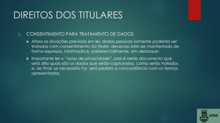 DIREITOS DOS TITULARES
2. CONSENTIMENTO PARA TRATAMENTO DE DADOS
 Afora as situações previstas em lei, dados pessoais somente poderão ser
tratados com consentimento do titular, devendo este ser manifestado de
forma expressa, informada e, preferencialmente, em destaque;
 Importante ler o “aviso de privacidade”, pois é neste documento que
será dito quais são os dados que serão capturados, como serão tratados
e, ao final, se necessário for, será pedido a concordância com os termos
apresentados.
 
