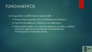 FUNDAMENTOS
 E quando a LGPD não é aplicável?
 Pessoa física quando não há interesse econômico;
 Para fins jornalísticos, artísticos e acadêmicos;
 Pelo poder público no caso de segurança pública, defesa
nacional, segurança do estado e atividades de
investigação e repressão penal.
 