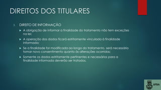 DIREITOS DOS TITULARES
3. DIREITO DE INFORMAÇÃO
 A obrigação de informar a finalidade do tratamento não tem exceções
na lei;
 A operação dos dados ficará estritamente vinculada à finalidade
informada;
 Se a finalidade for modificada ao longo do tratamento, será necessário
tomar novo consentimento quanto às alterações ocorridas;
 Somente os dados estritamente pertinentes e necessários para a
finalidade informada deverão ser tratados.
 