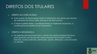 DIREITOS DOS TITULARES
4. DIREITO AO LIVRE ACESSO
 Livre acesso às informações sobre o tratamento dos dados que devem
ser expressas de forma clara, precisa e de fácil acesso;
 O titular poderá obter, a qualquer tempo e mediante requisição, a
confirmação da existência de tratamento.
5. DIREITO A SEGURANÇA
 Os agentes de tratamento tem o dever de adotar medidas técnicas
para garantir a proteção dos dados pessoais dos titulares contra
brechas, acesso indevido, destruição, perda, alteração, comunicação
ou difusão.
 