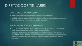 DIREITOS DOS TITULARES
6. DIREITO A NÃO-DISCRIMINAÇÃO
 A própria Constituição Federal proíbe a discriminação;
 A LGPD reforça que o titular tem direito a não ser discriminado de forma
ilícita ou abusiva com base nos dados pessoais.
7. REVISÃO DE DECISÕES AUTOMATIZADAS
 Dados pessoais podem servir de entrada para algoritmos que tipificam
perfil pessoal, profissional, de consumo ou crédito;
 Decisões de forma automatizada podem afetar os seus interesses e o
titular tem direito a obter informações sobre os critérios e procedimentos
utilizados no processo de decisão, além do direito de revisão dessas
decisões.
 