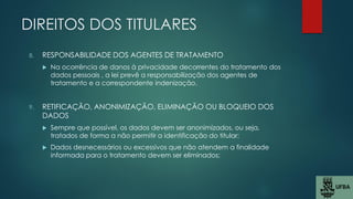 DIREITOS DOS TITULARES
8. RESPONSABILIDADE DOS AGENTES DE TRATAMENTO
 Na ocorrência de danos à privacidade decorrentes do tratamento dos
dados pessoais , a lei prevê a responsabilização dos agentes de
tratamento e a correspondente indenização.
9. RETIFICAÇÃO, ANONIMIZAÇÃO, ELIMINAÇÃO OU BLOQUEIO DOS
DADOS
 Sempre que possível, os dados devem ser anonimizados, ou seja,
tratados de forma a não permitir a identificação do titular;
 Dados desnecessários ou excessivos que não atendem a finalidade
informada para o tratamento devem ser eliminados;
 