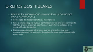 DIREITOS DOS TITULARES
9. RETIFICAÇÃO, ANONIMIZAÇÃO, ELIMINAÇÃO OU BLOQUEIO DOS
DADOS (CONTINUAÇÃO)
 Retificação de dados incorretos ou incompletos;
 Feita a solicitação pelo titular, o controlador deverá providenciar medida
idêntica a todos os demais agentes com quem tenha realizado o uso
compartilhado dos dados;
 Dados não poderão ser eliminados quando a lei determinar sua
conservação para cumprimento de obrigação legal ou regulatória pelo
controlador.
 