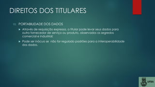 DIREITOS DOS TITULARES
10. PORTABILIDADE DOS DADOS
 Através de requisição expressa, o titular pode levar seus dados para
outro fornecedor de serviço ou produto, observados os segredos
comercial e industrial;
 Pode ser inócuo se não for regulado padrões para a interoperabilidade
dos dados.
 