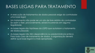 BASES LEGAIS PARA TRATAMENTO
 A execução de tratamentos de dados pessoais exige do controlador
uma base legal;
 Um tratamento não pode ser um ato de livre arbítrio do controlador.
Se assim o fizer, provavelmente, estará incorrendo em alguma
ilegalidade;
 As bases legais são hipóteses da LGPD que autorizam o tratamento
de dados pessoais;
 As bases legais não têm dependência ou predominância entre si.
Para todo caso de tratamento de dados, a organização deverá
definir qual base legal é a mais apropriada.
 