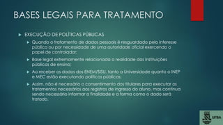 BASES LEGAIS PARA TRATAMENTO
 EXECUÇÃO DE POLÍTICAS PÚBLICAS
 Quando o tratamento de dados pessoais é resguardado pelo interesse
público ou por necessidade de uma autoridade oficial exercendo o
papel de controlador;
 Base legal extremamente relacionada a realidade das instituições
públicas de ensino;
 Ao receber os dados dos ENEM/SISU, tanto a Universidade quanto o INEP
e MEC estão executando políticas públicas;
 Assim, não é necessário o consentimento dos titulares para executar os
tratamentos necessários aos registros de ingresso do aluno, mas continua
sendo necessário informar a finalidade e a forma como o dado será
tratado.
 