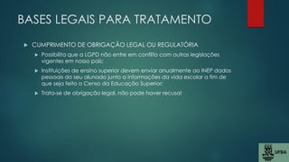 BASES LEGAIS PARA TRATAMENTO
 CUMPRIMENTO DE OBRIGAÇÃO LEGAL OU REGULATÓRIA
 Possibilita que a LGPD não entre em conflito com outras legislações
vigentes em nosso país;
 Instituições de ensino superior devem enviar anualmente ao INEP dados
pessoais do seu alunado junto a informações da vida escolar a fim de
que seja feito o Censo da Educação Superior;
 Trata-se de obrigação legal, não pode haver recusa!
 