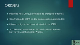 ORIGEM
 Inspirada na GDPR (Lei europeia de proteção a dados);
 Construção da GDPR se deu durante algumas décadas;
 Primeiro artigo sobre privacidade data de 1890!!
 “O Direito da Privacidade” foi publicado na Harvard
Law Review por Samuel D. Warren;
 