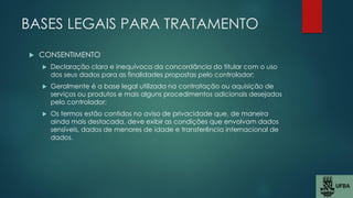 BASES LEGAIS PARA TRATAMENTO
 CONSENTIMENTO
 Declaração clara e inequívoca da concordância do titular com o uso
dos seus dados para as finalidades propostas pelo controlador;
 Geralmente é a base legal utilizada na contratação ou aquisição de
serviços ou produtos e mais alguns procedimentos adicionais desejados
pelo controlador;
 Os termos estão contidos no aviso de privacidade que, de maneira
ainda mais destacada, deve exibir as condições que envolvam dados
sensíveis, dados de menores de idade e transferência internacional de
dados.
 