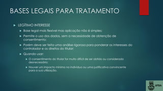 BASES LEGAIS PARA TRATAMENTO
 LEGÍTIMO INTERESSE
 Base legal mais flexível mas aplicação não é simples;
 Permite o uso dos dados, sem a necessidade de obtenção de
consentimento;
 Porém deve ser feita uma análise rigorosa para ponderar os interesses do
controlador e os direitos do titular;
 Quando usar:
 O consentimento do titular for muito difícil de ser obtido ou considerado
desnecessário;
 Houver um impacto mínimo no indivíduo ou uma justificativa convincente
para a sua utilização.
 