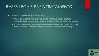 BASES LEGAIS PARA TRATAMENTO
 LEGÍTIMO INTERESSE (CONTINUAÇÃO)
 O uso do legítimo interesse não pode contrariar outras diretrizes
estabelecidas pela lei ou os direitos fundamentais do titular dos dados;
 A utilização do legítimo interesse deve ser uma escolha residual, ou seja,
quando não for possível o enquadramento das outras bases legais.
 