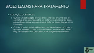 BASES LEGAIS PARA TRATAMENTO
 EXECUÇÃO CONTRATUAL
 Cumprir uma obrigação prevista em contrato ou em uma fase pré-
contratual onde será necessário um tratamento preliminar de dados
para validar e iniciar o acordo onde o titular de dados figurará como
integrante;
 O titular dos dados não poderá revogar o fornecimento de dados a
qualquer momento como no consentimento. O controlador estará
resguardado pela LGPD enquanto durar a vigência do contrato.
 