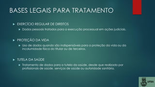 BASES LEGAIS PARA TRATAMENTO
 EXERCÍCIO REGULAR DE DIREITOS
 Dados pessoais tratados para a execução processual em ações judiciais.
 PROTEÇÃO DA VIDA
 Uso de dados quando são indispensáveis para a proteção da vida ou da
incolumidade física do titular ou de terceiros.
 TUTELA DA SAÚDE
 Tratamento de dados para a tutela da saúde, desde que realizado por
profissionais de saúde, serviços de saúde ou autoridade sanitária.
 