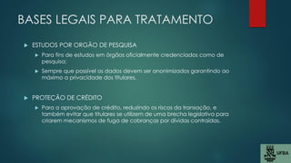 BASES LEGAIS PARA TRATAMENTO
 ESTUDOS POR ORGÃO DE PESQUISA
 Para fins de estudos em órgãos oficialmente credenciados como de
pesquisa;
 Sempre que possível os dados devem ser anonimizados garantindo ao
máximo a privacidade dos titulares.
 PROTEÇÃO DE CRÉDITO
 Para a aprovação de crédito, reduzindo os riscos da transação, e
também evitar que titulares se utilizem de uma brecha legislativa para
criarem mecanismos de fuga de cobranças por dívidas contraídas.
 