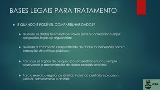 BASES LEGAIS PARA TRATAMENTO
 E QUANDO É POSSÌVEL COMPARTILHAR DADOS?
 Quando os dados forem indispensáveis para o controlador cumprir
obrigações legais ou regulatórias;
 Quando o tratamento compartilhado de dados for necessário para a
execução de políticas públicas;
 Para que os órgãos de pesquisa possam realizar estudos, sempre
observando a anonimização de dados pessoais sensíveis;
 Para o exercício regular de direitos, incluindo contrato e processo
judicial, administrativo e arbitral;
 