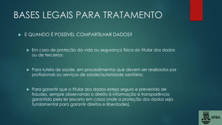 BASES LEGAIS PARA TRATAMENTO
 E QUANDO É POSSÌVEL COMPARTILHAR DADOS?
 Em caso de proteção da vida ou segurança física do titular dos dados
ou de terceiros;
 Para tutela de saúde, em procedimentos que devem ser realizados por
profissionais ou serviços de saúde/autoridade sanitária;
 Para garantir que o titular dos dados esteja seguro e prevenido de
fraudes, sempre observando o direito à informação e transparência
garantido pela lei (exceto em casos onde a proteção dos dados seja
fundamental para garantir direitos e liberdades).
 