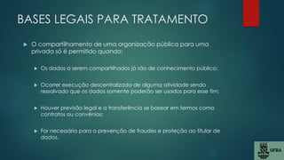 BASES LEGAIS PARA TRATAMENTO
 O compartilhamento de uma organização pública para uma
privada só é permitido quando:
 Os dados a serem compartilhados já são de conhecimento público;
 Ocorrer execução descentralizada de alguma atividade sendo
ressalvado que os dados somente poderão ser usados para esse fim;
 Houver previsão legal e a transferência se basear em termos como
contratos ou convênios;
 For necessário para a prevenção de fraudes e proteção ao titular de
dados.
 