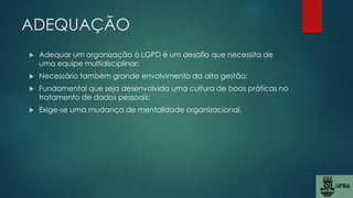 ADEQUAÇÃO
 Adequar um organização à LGPD é um desafio que necessita de
uma equipe multidisciplinar;
 Necessário também grande envolvimento da alta gestão;
 Fundamental que seja desenvolvida uma cultura de boas práticas no
tratamento de dados pessoais;
 Exige-se uma mudança de mentalidade organizacional.
 