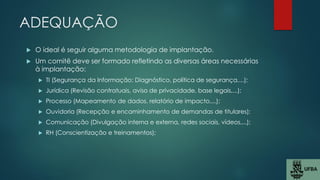 ADEQUAÇÃO
 O ideal é seguir alguma metodologia de implantação.
 Um comitê deve ser formado refletindo as diversas áreas necessárias
à implantação:
 TI (Segurança da Informação: Diagnóstico, política de segurança,...);
 Jurídica (Revisão contratuais, aviso de privacidade, base legais,...);
 Processo (Mapeamento de dados, relatório de impacto,...);
 Ouvidoria (Recepção e encaminhamento de demandas de titulares);
 Comunicação (Divulgação interna e externa, redes sociais, vídeos,...);
 RH (Conscientização e treinamentos);
 