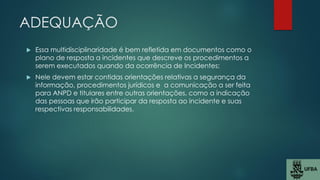 ADEQUAÇÃO
 Essa multidisciplinaridade é bem refletida em documentos como o
plano de resposta a incidentes que descreve os procedimentos a
serem executados quando da ocorrência de Incidentes;
 Nele devem estar contidas orientações relativas a segurança da
informação, procedimentos jurídicos e a comunicação a ser feita
para ANPD e titulares entre outras orientações, como a indicação
das pessoas que irão participar da resposta ao incidente e suas
respectivas responsabilidades.
 