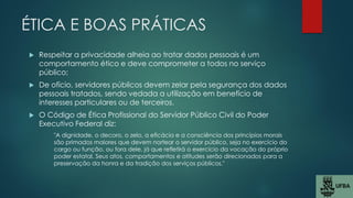 ÉTICA E BOAS PRÁTICAS
 Respeitar a privacidade alheia ao tratar dados pessoais é um
comportamento ético e deve comprometer a todos no serviço
público;
 De ofício, servidores públicos devem zelar pela segurança dos dados
pessoais tratados, sendo vedada a utilização em benefício de
interesses particulares ou de terceiros.
 O Código de Ética Profissional do Servidor Público Civil do Poder
Executivo Federal diz:
"A dignidade, o decoro, o zelo, a eficácia e a consciência dos princípios morais
são primados maiores que devem nortear o servidor público, seja no exercício do
cargo ou função, ou fora dele, já que refletirá o exercício da vocação do próprio
poder estatal. Seus atos, comportamentos e atitudes serão direcionados para a
preservação da honra e da tradição dos serviços públicos."
 
