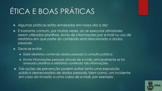 ÉTICA E BOAS PRÁTICAS
 Algumas práticas estão enraizadas em nosso dia a dia;
 É bastante comum, por muitas vezes, ao se executar atividades
serem utilizadas planilhas, envio de informações por e-mail ou uso de
relatórios em que parte do conteúdo está relacionado a dados
pessoais;
 Deve-se evitar:
 Exibir relatórios contendo dados pessoais à consulta pública;
 Enviar informações pessoais através de e-mails, principalmente se for
anexado planilhas e relatórios contendo tais informações.
 Tais ações de prevenção podem evitar tanto uma exposição
pública desnecessária de dados pessoais, bem como, um incidente
em caso da invasão a uma caixa de e-mail, por exemplo.
 