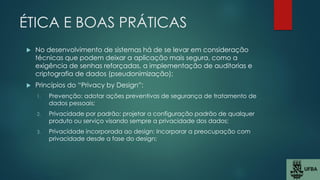ÉTICA E BOAS PRÁTICAS
 No desenvolvimento de sistemas há de se levar em consideração
técnicas que podem deixar a aplicação mais segura, como a
exigência de senhas reforçadas, a implementação de auditorias e
criptografia de dados (pseudonimização);
 Princípios do “Privacy by Design”:
1. Prevenção: adotar ações preventivas de segurança de tratamento de
dados pessoais;
2. Privacidade por padrão: projetar a configuração padrão de qualquer
produto ou serviço visando sempre a privacidade dos dados;
3. Privacidade incorporada ao design: Incorporar a preocupação com
privacidade desde a fase do design;
 
