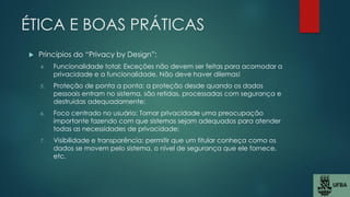 ÉTICA E BOAS PRÁTICAS
 Princípios do “Privacy by Design”:
4. Funcionalidade total: Exceções não devem ser feitas para acomodar a
privacidade e a funcionalidade. Não deve haver dilemas!
5. Proteção de ponta a ponta: a proteção desde quando os dados
pessoais entram no sistema, são retidas, processadas com segurança e
destruídas adequadamente;
6. Foco centrado no usuário: Tornar privacidade uma preocupação
importante fazendo com que sistemas sejam adequados para atender
todas as necessidades de privacidade;
7. Visibilidade e transparência: permitir que um titular conheça como os
dados se movem pelo sistema, o nível de segurança que ele fornece,
etc.
 