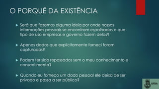O PORQUÊ DA EXISTÊNCIA
 Será que fazemos alguma ideia por onde nossas
informações pessoais se encontram espalhadas e que
tipo de uso empresas e governo fazem delas?
 Apenas dados que explicitamente forneci foram
capturados?
 Podem ter sido repassados sem o meu conhecimento e
consentimento?
 Quando eu forneço um dado pessoal ele deixa de ser
privado e passa a ser público?
 
