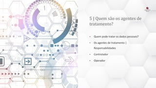 5 | Quem são os agentes de
tratamento?
• Quem pode tratar os dados pessoais?
• Os agentes de tratamento |
Responsabilidades
• Controlador
• Operador
 