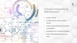 6 | O que é tratamento de
dados pessoais?
• Lembrar sempre:
• os dados pessoais são das pessoas
(titular)
• e não ativos da empresas (controladora
ou operadora)
• As empresas tem a custódia dos dados
• devem tratar adequadamente para o
titular
 