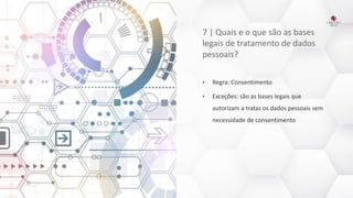 7 | Quais e o que são as bases
legais de tratamento de dados
pessoais?
• Regra: Consentimento
• Exceções: são as bases legais que
autorizam a tratas os dados pessoais sem
necessidade de consentimento
 
