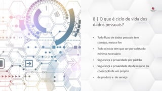 8 | O que é ciclo de vida dos
dados pessoais?
• Todo fluxo de dados pessoais tem
começo, meio e fim
• Todo o início tem que ser por coleta do
mínimo necessário
• Segurança e privacidade por padrão
• Segurança e privacidade desde o início da
concepção de um projeto
• de produto e de serviço
 