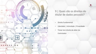 9 | Quais são os direitos do
titular de dados pessoais?
• Direito Fundamental
• Liberdade | Intimidade | Privacidade
• Titular tem direito de obter do
Controlador
 