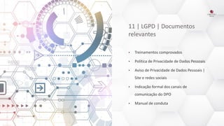 11 | LGPD | Documentos
relevantes
• Treinamentos comprovados
• Política de Privacidade de Dados Pessoais
• Aviso de Privacidade de Dados Pessoais |
Site e redes sociais
• Indicação formal dos canais de
comunicação do DPO
• Manual de conduta
 