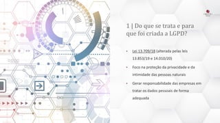 1 | Do que se trata e para
que foi criada a LGPD?
• Lei 13.709/18 (alterada pelas leis
13.853/19 e 14.010/20)
• Foco na proteção da privacidade e da
intimidade das pessoas naturais
• Gerar responsabilidade das empresas em
tratar os dados pessoais de forma
adequada
 