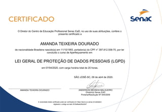 AMANDA TEIXEIRA DOURADO
LEI GERAL DE PROTEÇÃO DE DADOS PESSOAIS (LGPD)
SÃO JOSÉ-SC, 09 de abril de 2020.
A veracidade deste certificado pode ser verificada em https://aluno.sc.senac.br/validator/,
digitando o código ao lado SC5e8ea429cd247
de nacionalidade Brasileira nascido(a) em 11/10/1993, portador(a) do CPF n° 397.812.558-70, por ter
concluído o curso de Aperfeiçoamento em
ANDERSON REDINHA MALGUEIRO
Diretor(a) Senac EAD
Portaria/Resolução Nº 054/2009
AMANDA TEIXEIRA DOURADO
O Diretor do Centro de Educação Profissional Senac EaD, no uso de suas atribuições, confere o
presente certificado a
em 07/04/2020, com carga horária total de 20 horas.
 