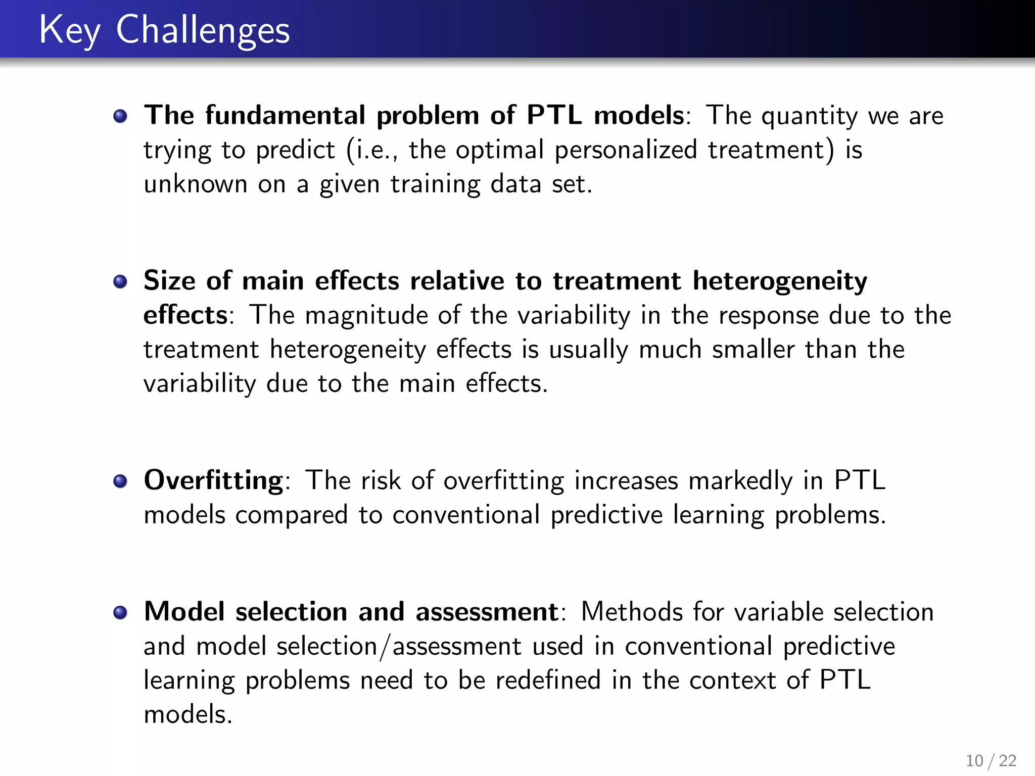 Key Challenges
The fundamental problem of PTL models: The quantity we are
trying to predict (i.e., the optimal personalized treatment) is
unknown on a given training data set.
Size of main eﬀects relative to treatment heterogeneity
eﬀects: The magnitude of the variability in the response due to the
treatment heterogeneity eﬀects is usually much smaller than the
variability due to the main eﬀects.
Overﬁtting: The risk of overﬁtting increases markedly in PTL
models compared to conventional predictive learning problems.
Model selection and assessment: Methods for variable selection
and model selection/assessment used in conventional predictive
learning problems need to be redeﬁned in the context of PTL
models.
10 / 22
 