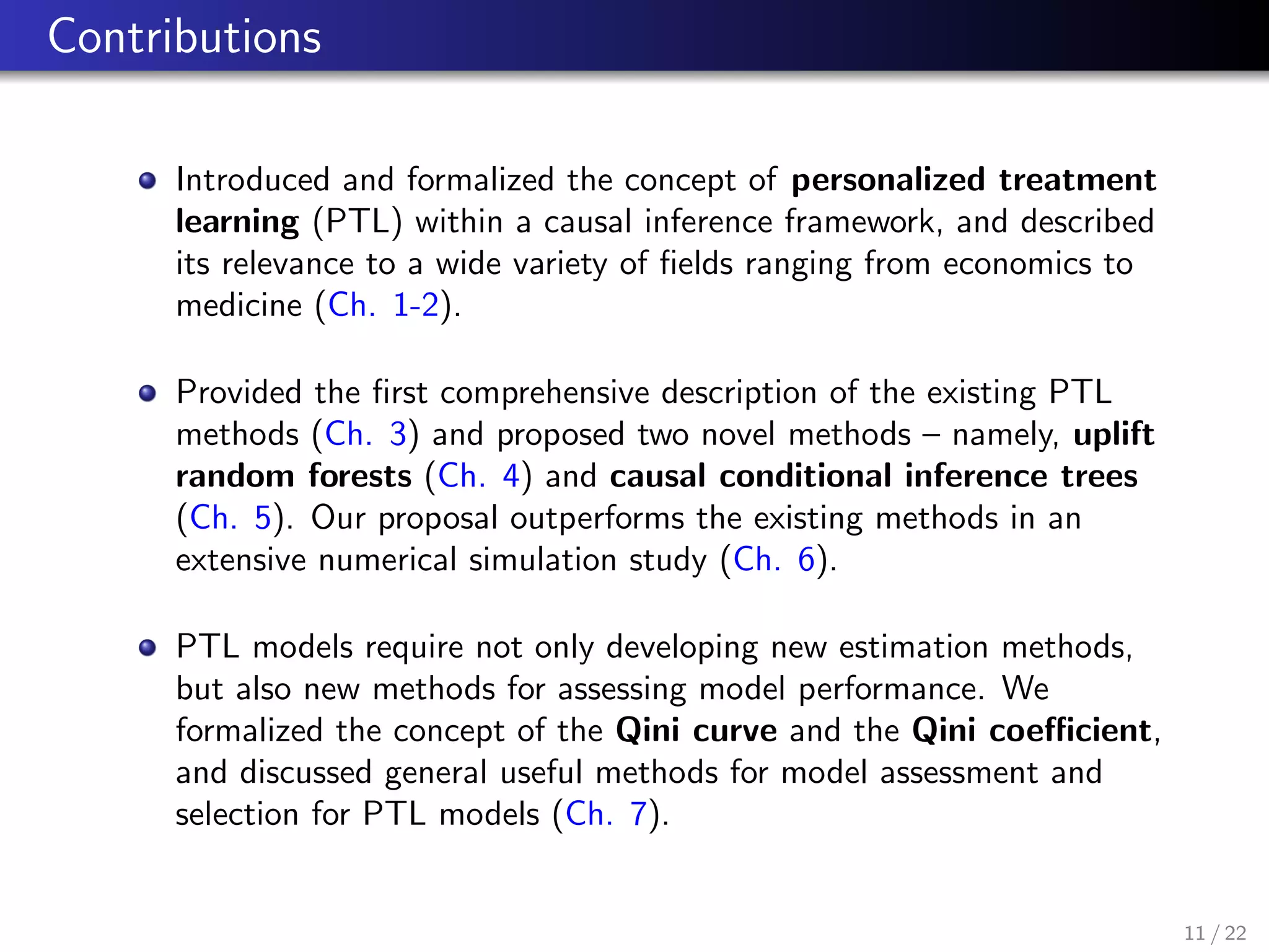 Contributions
Introduced and formalized the concept of personalized treatment
learning (PTL) within a causal inference framework, and described
its relevance to a wide variety of ﬁelds ranging from economics to
medicine (Ch. 1-2).
Provided the ﬁrst comprehensive description of the existing PTL
methods (Ch. 3) and proposed two novel methods – namely, uplift
random forests (Ch. 4) and causal conditional inference trees
(Ch. 5). Our proposal outperforms the existing methods in an
extensive numerical simulation study (Ch. 6).
PTL models require not only developing new estimation methods,
but also new methods for assessing model performance. We
formalized the concept of the Qini curve and the Qini coeﬃcient,
and discussed general useful methods for model assessment and
selection for PTL models (Ch. 7).
11 / 22
 