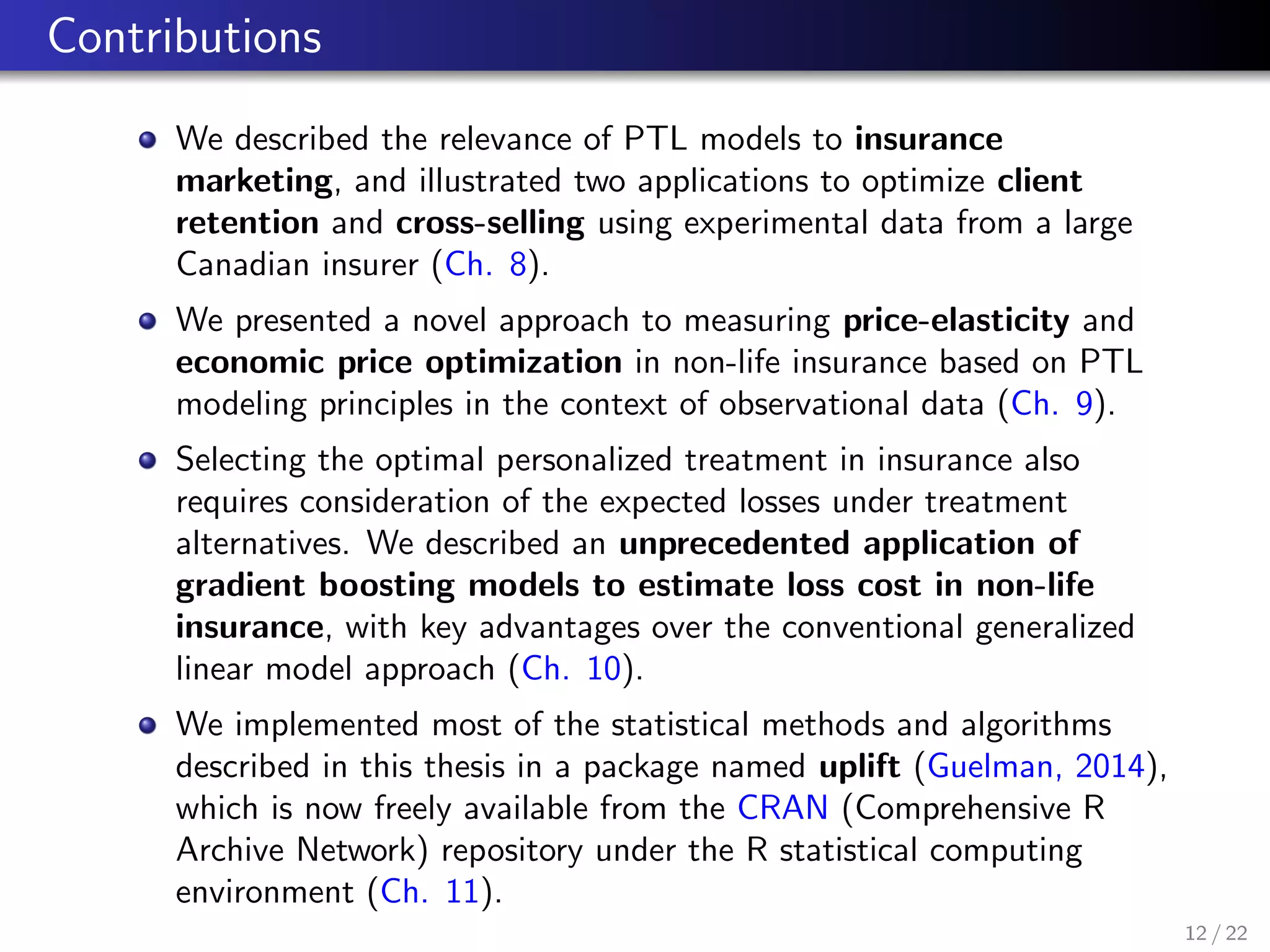 Contributions
We described the relevance of PTL models to insurance
marketing, and illustrated two applications to optimize client
retention and cross-selling using experimental data from a large
Canadian insurer (Ch. 8).
We presented a novel approach to measuring price-elasticity and
economic price optimization in non-life insurance based on PTL
modeling principles in the context of observational data (Ch. 9).
Selecting the optimal personalized treatment in insurance also
requires consideration of the expected losses under treatment
alternatives. We described an unprecedented application of
gradient boosting models to estimate loss cost in non-life
insurance, with key advantages over the conventional generalized
linear model approach (Ch. 10).
We implemented most of the statistical methods and algorithms
described in this thesis in a package named uplift (Guelman, 2014),
which is now freely available from the CRAN (Comprehensive R
Archive Network) repository under the R statistical computing
environment (Ch. 11).
12 / 22
 