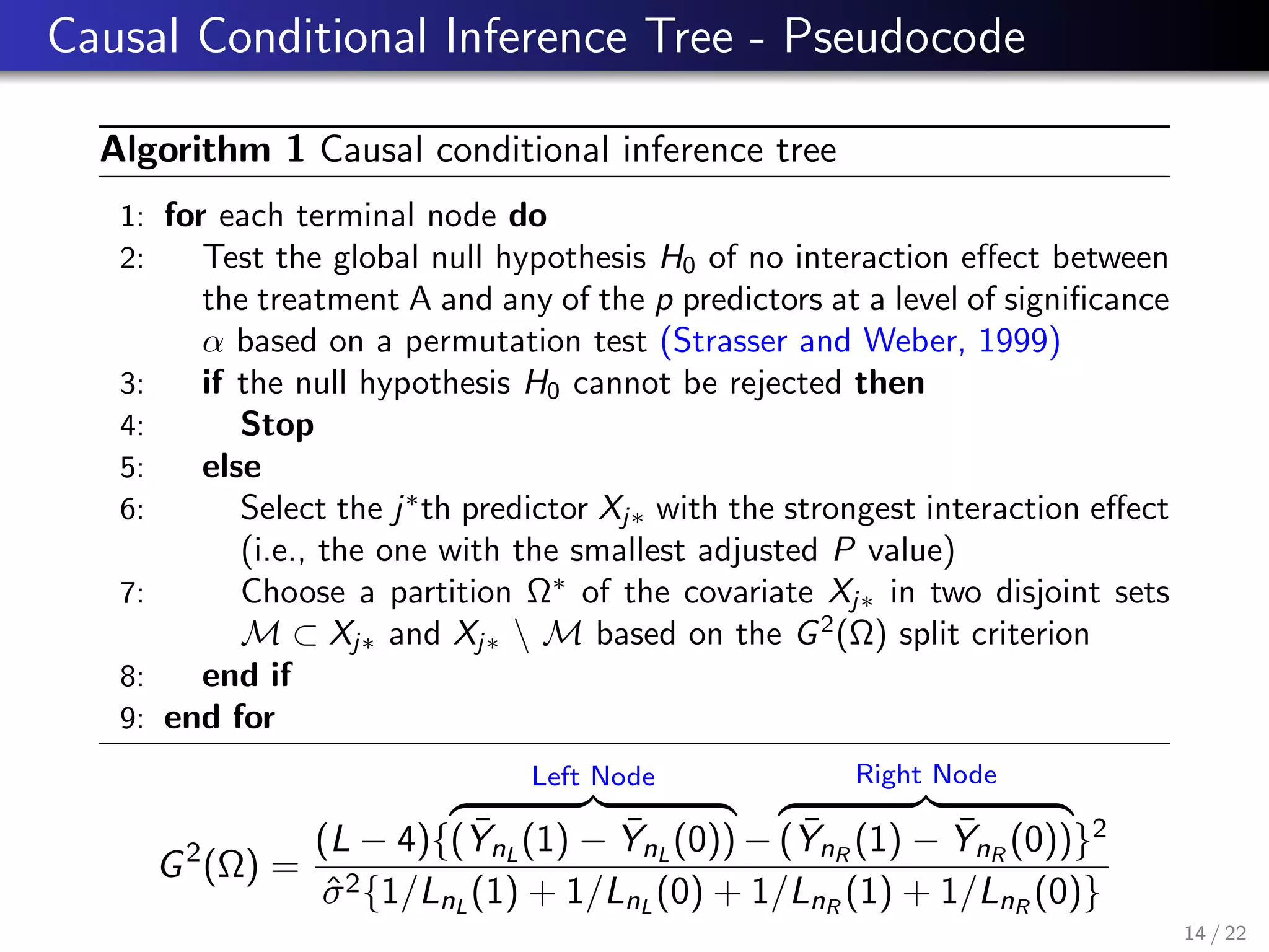 Causal Conditional Inference Tree - Pseudocode
Algorithm 1 Causal conditional inference tree
1: for each terminal node do
2: Test the global null hypothesis H0 of no interaction eﬀect between
the treatment A and any of the p predictors at a level of signiﬁcance
α based on a permutation test (Strasser and Weber, 1999)
3: if the null hypothesis H0 cannot be rejected then
4: Stop
5: else
6: Select the j∗
th predictor Xj∗ with the strongest interaction eﬀect
(i.e., the one with the smallest adjusted P value)
7: Choose a partition Ω∗
of the covariate Xj∗ in two disjoint sets
M ⊂ Xj∗ and Xj∗  M based on the G2
(Ω) split criterion
8: end if
9: end for
G2
(Ω) =
(L − 4){
Left Node
( ¯YnL
(1) − ¯YnL
(0)) −
Right Node
( ¯YnR
(1) − ¯YnR
(0))}2
ˆσ2{1/LnL
(1) + 1/LnL
(0) + 1/LnR
(1) + 1/LnR
(0)}
14 / 22
 