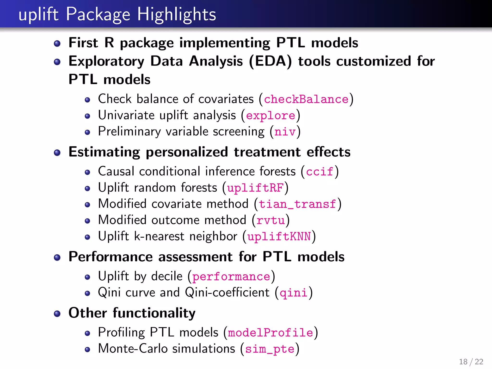 uplift Package Highlights
First R package implementing PTL models
Exploratory Data Analysis (EDA) tools customized for
PTL models
Check balance of covariates (checkBalance)
Univariate uplift analysis (explore)
Preliminary variable screening (niv)
Estimating personalized treatment eﬀects
Causal conditional inference forests (ccif)
Uplift random forests (upliftRF)
Modiﬁed covariate method (tian_transf)
Modiﬁed outcome method (rvtu)
Uplift k-nearest neighbor (upliftKNN)
Performance assessment for PTL models
Uplift by decile (performance)
Qini curve and Qini-coeﬃcient (qini)
Other functionality
Proﬁling PTL models (modelProfile)
Monte-Carlo simulations (sim_pte)
18 / 22
 