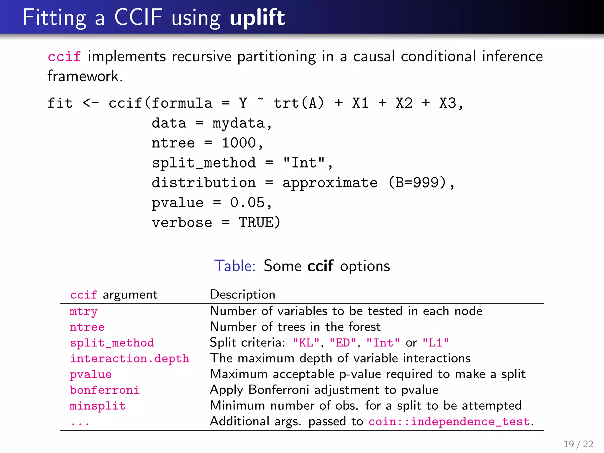 Fitting a CCIF using uplift
ccif implements recursive partitioning in a causal conditional inference
framework.
fit <- ccif(formula = Y ~ trt(A) + X1 + X2 + X3,
data = mydata,
ntree = 1000,
split_method = "Int",
distribution = approximate (B=999),
pvalue = 0.05,
verbose = TRUE)
Table: Some ccif options
ccif argument Description
mtry Number of variables to be tested in each node
ntree Number of trees in the forest
split_method Split criteria: "KL", "ED", "Int" or "L1"
interaction.depth The maximum depth of variable interactions
pvalue Maximum acceptable p-value required to make a split
bonferroni Apply Bonferroni adjustment to pvalue
minsplit Minimum number of obs. for a split to be attempted
... Additional args. passed to coin::independence_test.
19 / 22
 