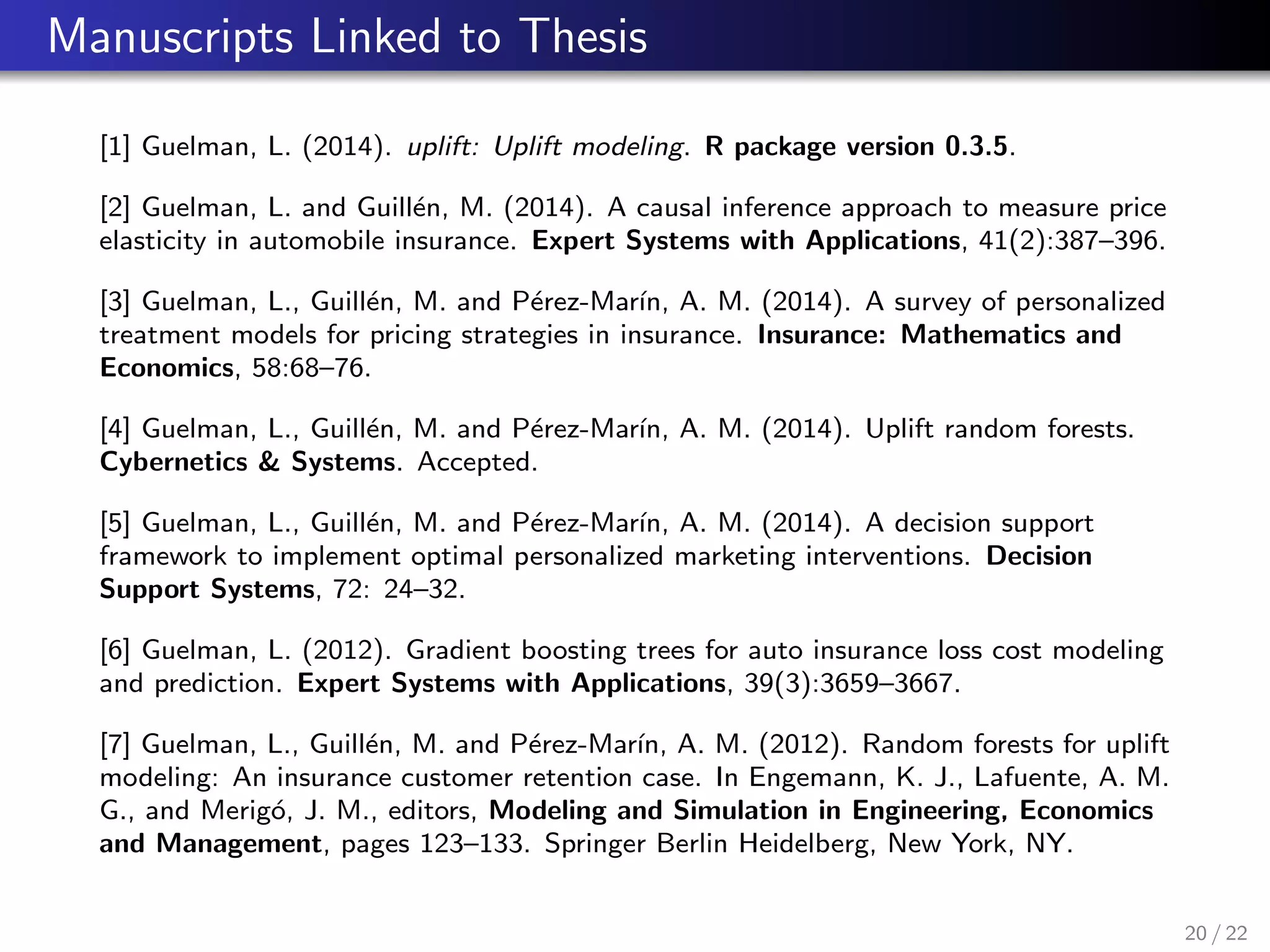 Manuscripts Linked to Thesis
[1] Guelman, L. (2014). uplift: Uplift modeling. R package version 0.3.5.
[2] Guelman, L. and Guill´en, M. (2014). A causal inference approach to measure price
elasticity in automobile insurance. Expert Systems with Applications, 41(2):387–396.
[3] Guelman, L., Guill´en, M. and P´erez-Mar´ın, A. M. (2014). A survey of personalized
treatment models for pricing strategies in insurance. Insurance: Mathematics and
Economics, 58:68–76.
[4] Guelman, L., Guill´en, M. and P´erez-Mar´ın, A. M. (2014). Uplift random forests.
Cybernetics & Systems. Accepted.
[5] Guelman, L., Guill´en, M. and P´erez-Mar´ın, A. M. (2014). A decision support
framework to implement optimal personalized marketing interventions. Decision
Support Systems, 72: 24–32.
[6] Guelman, L. (2012). Gradient boosting trees for auto insurance loss cost modeling
and prediction. Expert Systems with Applications, 39(3):3659–3667.
[7] Guelman, L., Guill´en, M. and P´erez-Mar´ın, A. M. (2012). Random forests for uplift
modeling: An insurance customer retention case. In Engemann, K. J., Lafuente, A. M.
G., and Merig´o, J. M., editors, Modeling and Simulation in Engineering, Economics
and Management, pages 123–133. Springer Berlin Heidelberg, New York, NY.
20 / 22
 