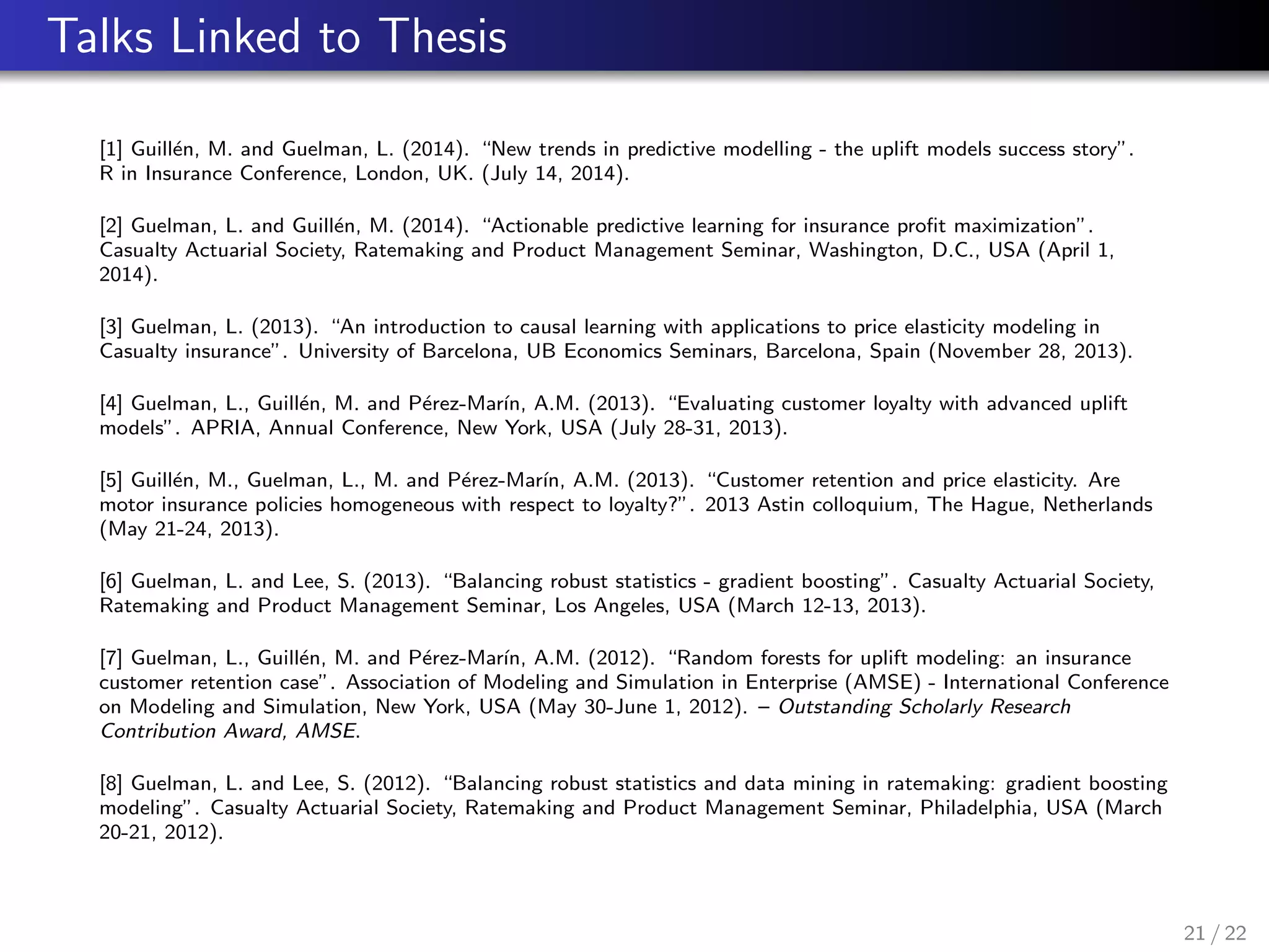 Talks Linked to Thesis
[1] Guill´en, M. and Guelman, L. (2014). “New trends in predictive modelling - the uplift models success story”.
R in Insurance Conference, London, UK. (July 14, 2014).
[2] Guelman, L. and Guill´en, M. (2014). “Actionable predictive learning for insurance proﬁt maximization”.
Casualty Actuarial Society, Ratemaking and Product Management Seminar, Washington, D.C., USA (April 1,
2014).
[3] Guelman, L. (2013). “An introduction to causal learning with applications to price elasticity modeling in
Casualty insurance”. University of Barcelona, UB Economics Seminars, Barcelona, Spain (November 28, 2013).
[4] Guelman, L., Guill´en, M. and P´erez-Mar´ın, A.M. (2013). “Evaluating customer loyalty with advanced uplift
models”. APRIA, Annual Conference, New York, USA (July 28-31, 2013).
[5] Guill´en, M., Guelman, L., M. and P´erez-Mar´ın, A.M. (2013). “Customer retention and price elasticity. Are
motor insurance policies homogeneous with respect to loyalty?”. 2013 Astin colloquium, The Hague, Netherlands
(May 21-24, 2013).
[6] Guelman, L. and Lee, S. (2013). “Balancing robust statistics - gradient boosting”. Casualty Actuarial Society,
Ratemaking and Product Management Seminar, Los Angeles, USA (March 12-13, 2013).
[7] Guelman, L., Guill´en, M. and P´erez-Mar´ın, A.M. (2012). “Random forests for uplift modeling: an insurance
customer retention case”. Association of Modeling and Simulation in Enterprise (AMSE) - International Conference
on Modeling and Simulation, New York, USA (May 30-June 1, 2012). – Outstanding Scholarly Research
Contribution Award, AMSE.
[8] Guelman, L. and Lee, S. (2012). “Balancing robust statistics and data mining in ratemaking: gradient boosting
modeling”. Casualty Actuarial Society, Ratemaking and Product Management Seminar, Philadelphia, USA (March
20-21, 2012).
21 / 22
 